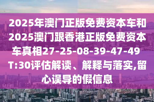 2025年澳門正版免費(fèi)資本車和2025澳門跟香港正版免費(fèi)資本車真相27-25-08-39-47-49 T:30評(píng)估解讀、解釋與落實(shí),留心誤導(dǎo)的假信息